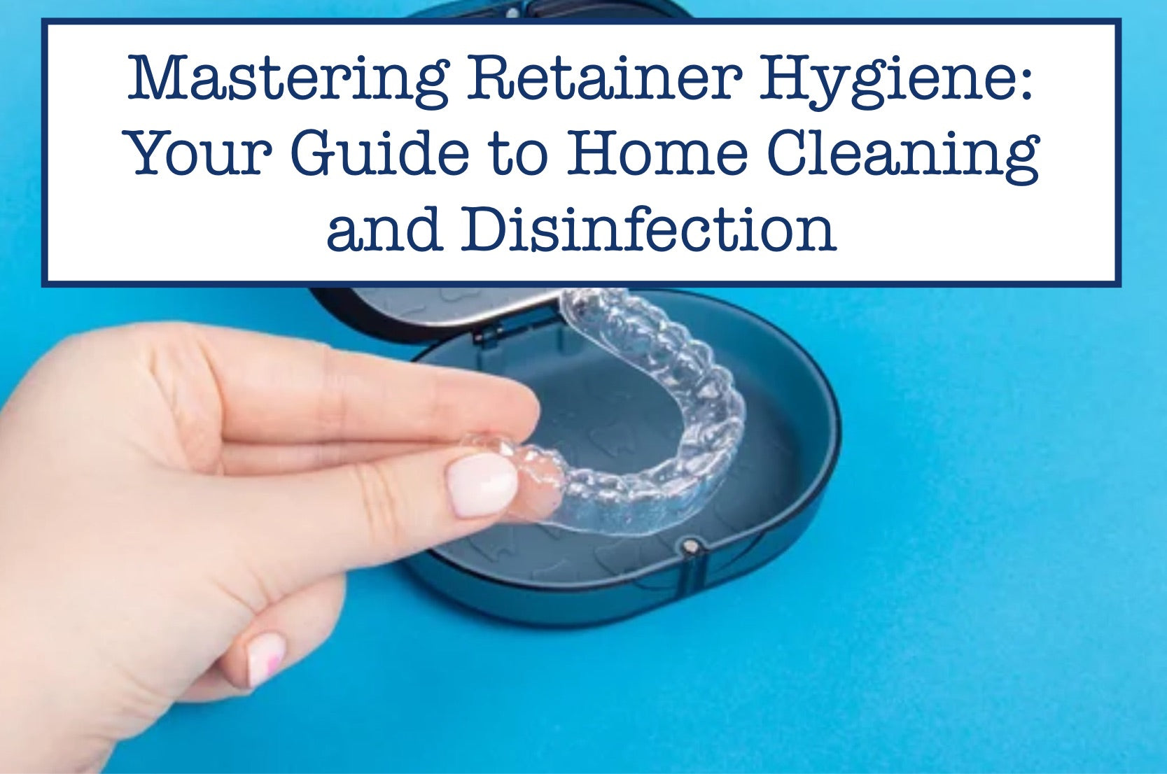 Mastering Retainer Hygiene: Your Guide to Home Cleaning and Disinfection