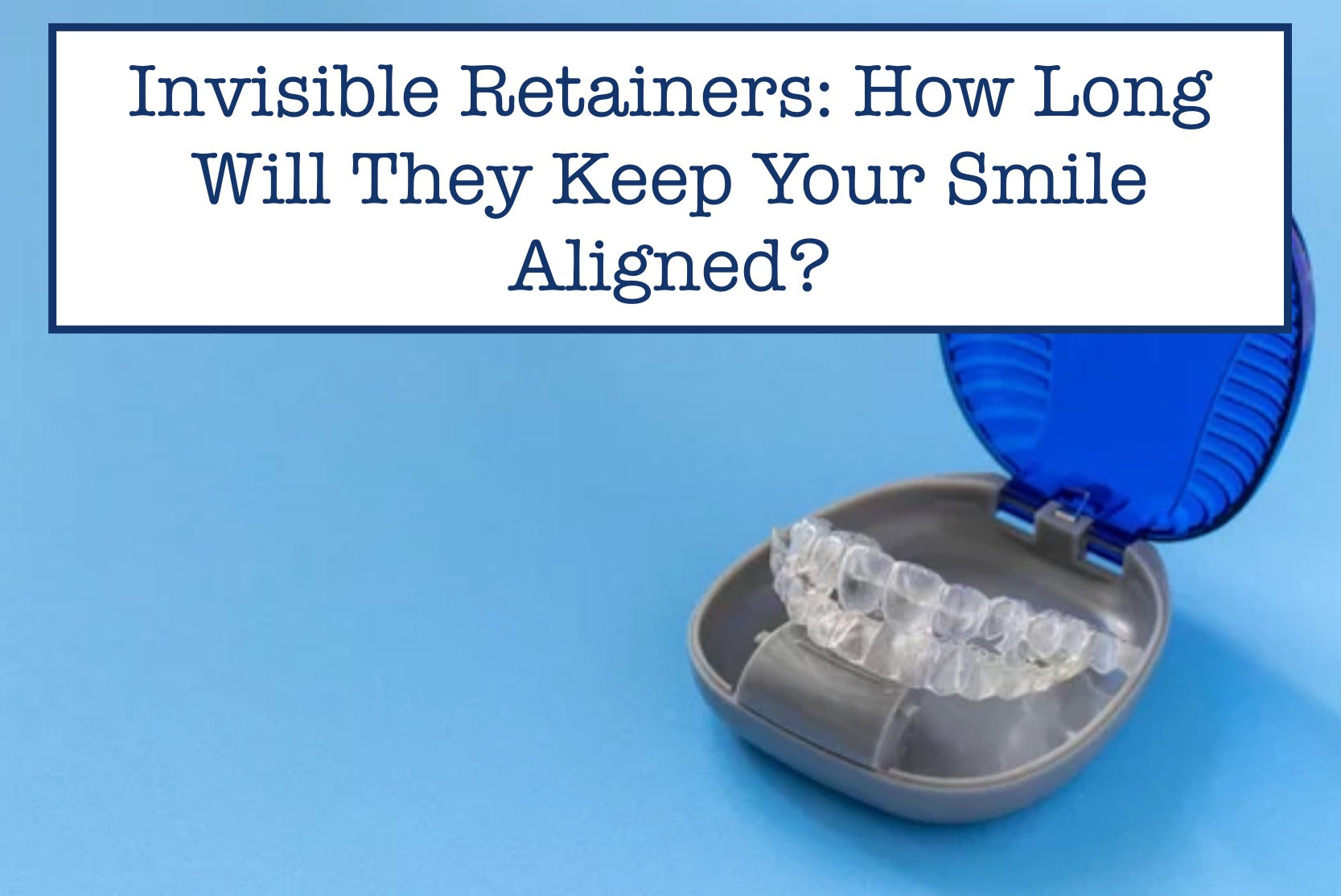 Invisible Retainers: How Long Will They Keep Your Smile Aligned?