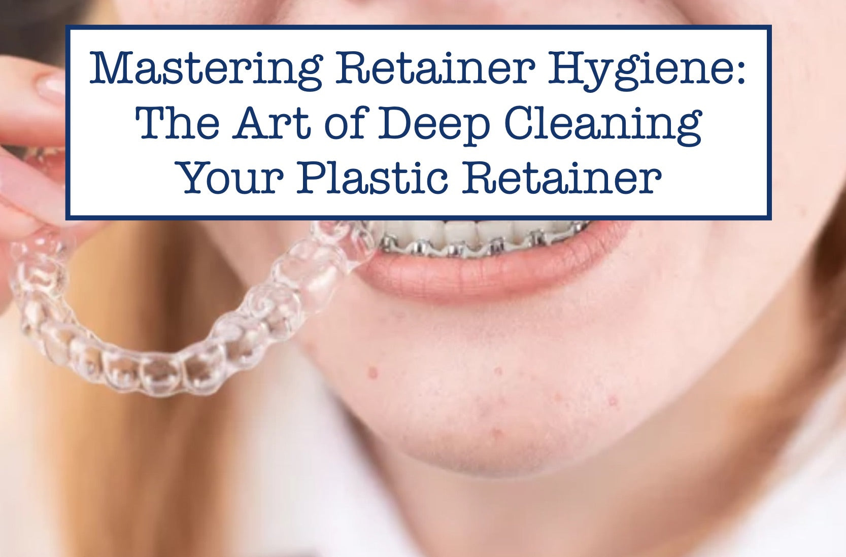 Mastering Retainer Hygiene: The Art of Deep Cleaning Your Plastic Reta